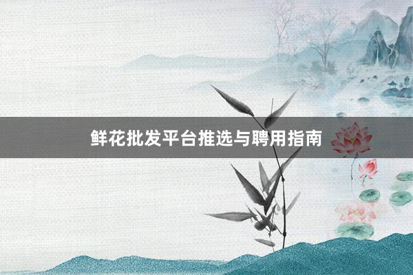 鲜花批发平台推选与聘用指南